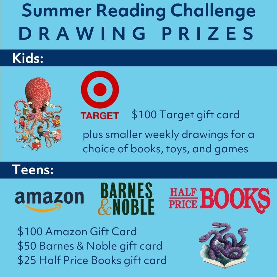 For kids, the grand prize in the drawing  is a $100 gift card to Target. Kids may also win a choice of books, toys, and games in smaller weekly drawings. Teens may win a $100 Amazon gift card, a $50 Barnes & Noble gift card, or a $25 Half Price Books gift card.
