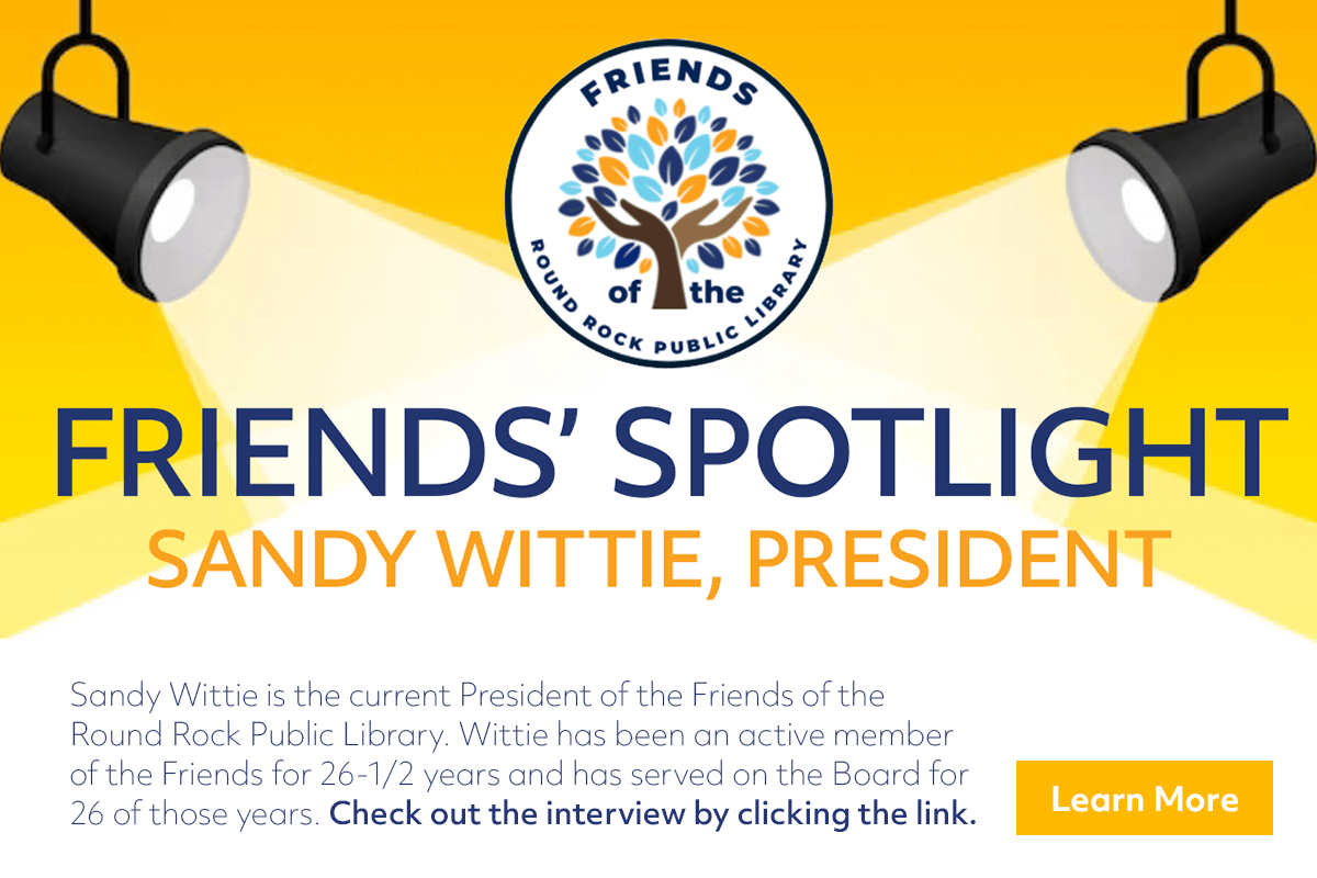 Sandy Wittie is the current President of the Friends of the 
Round Rock Public Library. Wittie has been an active member 
of the Friends for 26-1/2 years and has served on the Board for 
26 of those years. Check out the interview by clicking the link.